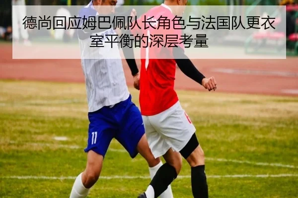 德尚回应姆巴佩队长角色与法国队更衣室平衡的深层考量
