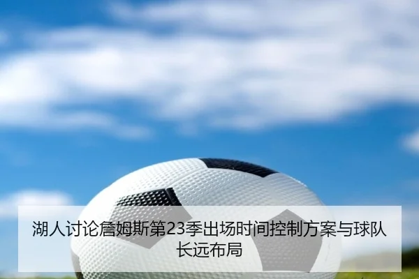 湖人讨论詹姆斯第23季出场时间控制方案与球队长远布局