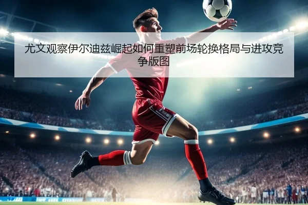 尤文观察伊尔迪兹崛起如何重塑前场轮换格局与进攻竞争版图