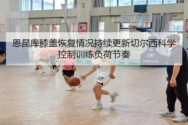 恩昆库膝盖恢复情况持续更新切尔西科学控制训练负荷节奏